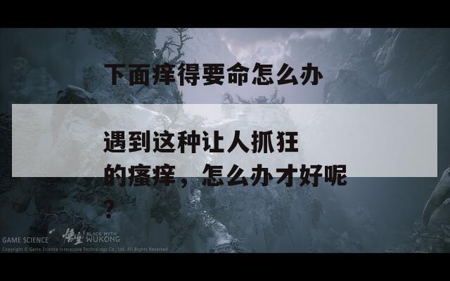 下面痒得要命怎么办  
遇到这种让人抓狂的瘙痒，怎么办才好呢？