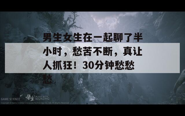 男生女生在一起聊了半小时，愁苦不断，真让人抓狂！30分钟愁愁愁

