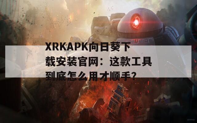 XRKAPK向日葵下载安装官网：这款工具到底怎么用才顺手？