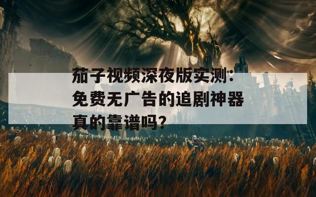茄子视频深夜版实测：免费无广告的追剧神器真的靠谱吗？